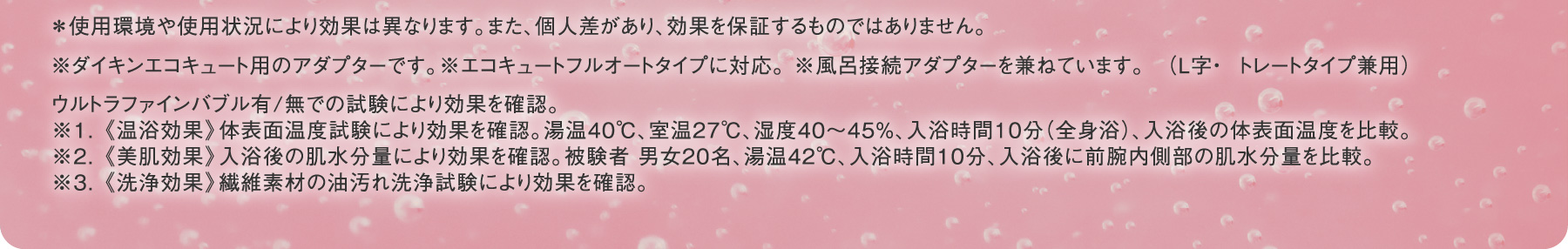 ＊使用環境や使用状況により効果は異なります。また、個人差があり、効果を保証するものではありません。※ダイキンエコキュート用のアダプターです。※エコキュートフルオートタイプに対応。 ※風呂接続アダプターを兼ねています。（L字・ストレートタイプ兼用）ウルトラファインバブル有/無での試験により効果を確認。※1. 《温浴効果》体表面温度試験により効果を確認。湯温40℃、室温27℃、湿度40?45％、入浴時間10分（全身浴）、入浴後の体表面温度を比較。  ※2. 《美肌効果》入浴後の肌水分量により効果を確認。被験者 男女20名、湯温42℃、入浴時間10分、入浴後に前腕内側部の肌水分量を比較。※3. 《洗浄効果》繊維素材の油汚れ洗浄試験により効果を確認。